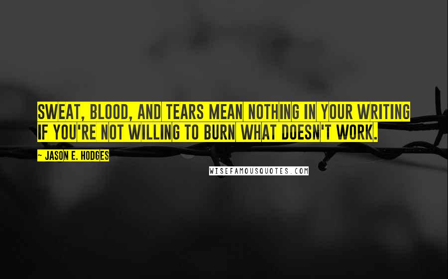 Jason E. Hodges Quotes: Sweat, blood, and tears mean nothing in your writing if you're not willing to burn what doesn't work.