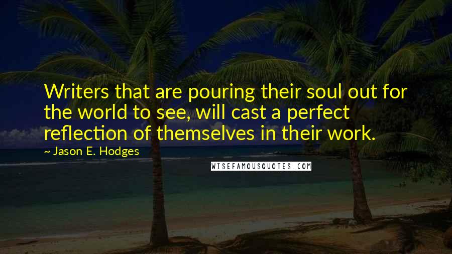 Jason E. Hodges Quotes: Writers that are pouring their soul out for the world to see, will cast a perfect reflection of themselves in their work.