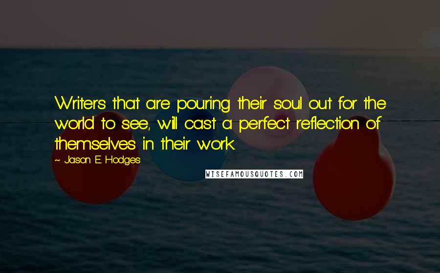 Jason E. Hodges Quotes: Writers that are pouring their soul out for the world to see, will cast a perfect reflection of themselves in their work.