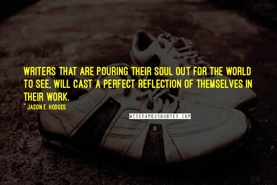 Jason E. Hodges Quotes: Writers that are pouring their soul out for the world to see, will cast a perfect reflection of themselves in their work.