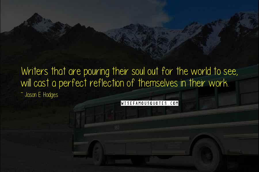 Jason E. Hodges Quotes: Writers that are pouring their soul out for the world to see, will cast a perfect reflection of themselves in their work.