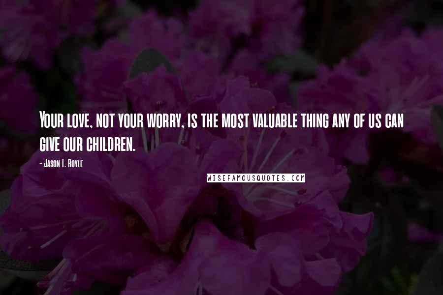 Jason E. Royle Quotes: Your love, not your worry, is the most valuable thing any of us can give our children.