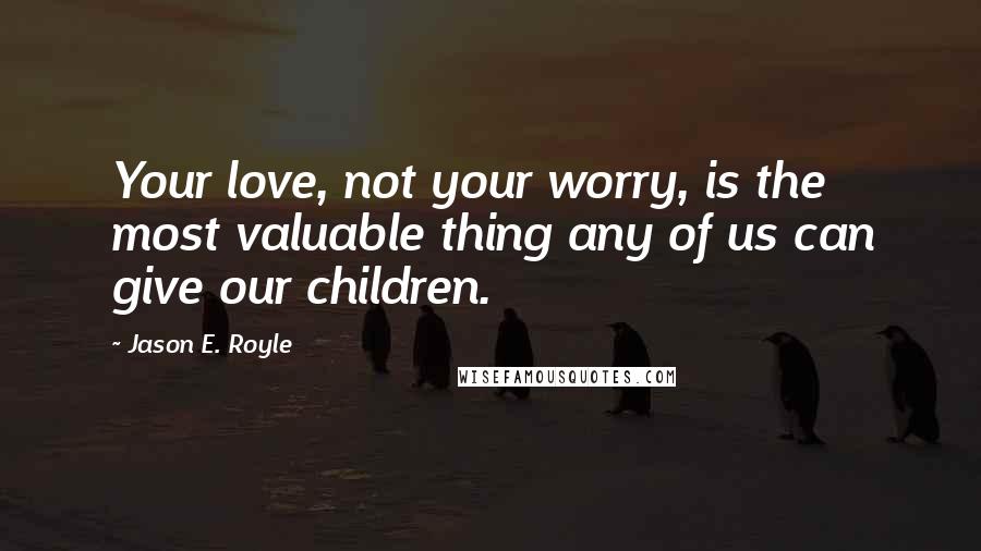 Jason E. Royle Quotes: Your love, not your worry, is the most valuable thing any of us can give our children.