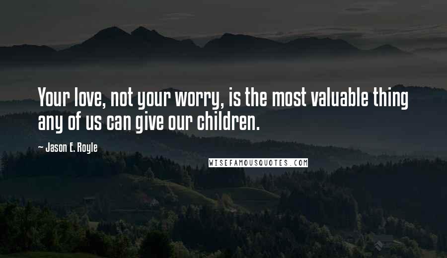 Jason E. Royle Quotes: Your love, not your worry, is the most valuable thing any of us can give our children.