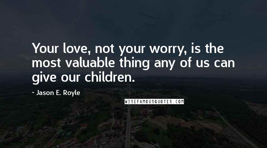 Jason E. Royle Quotes: Your love, not your worry, is the most valuable thing any of us can give our children.