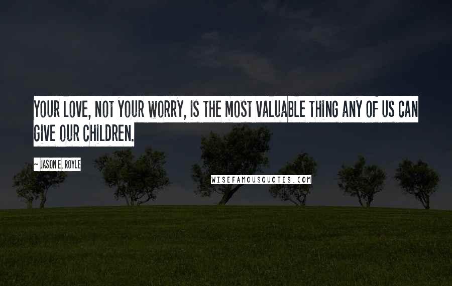 Jason E. Royle Quotes: Your love, not your worry, is the most valuable thing any of us can give our children.