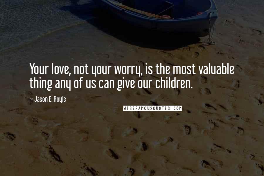 Jason E. Royle Quotes: Your love, not your worry, is the most valuable thing any of us can give our children.