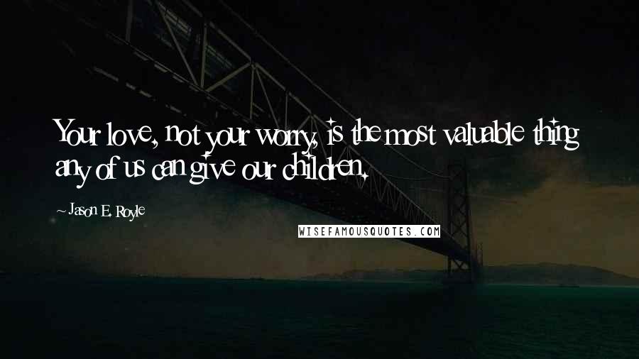 Jason E. Royle Quotes: Your love, not your worry, is the most valuable thing any of us can give our children.