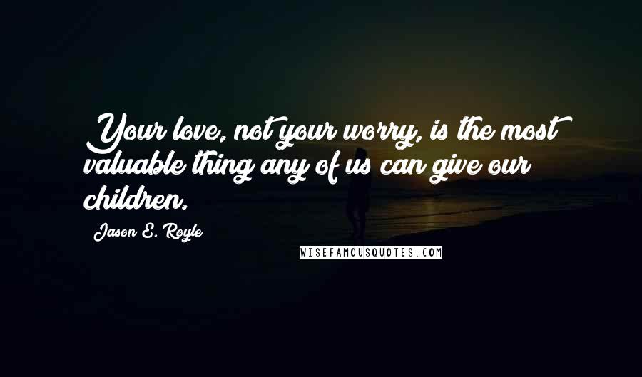 Jason E. Royle Quotes: Your love, not your worry, is the most valuable thing any of us can give our children.