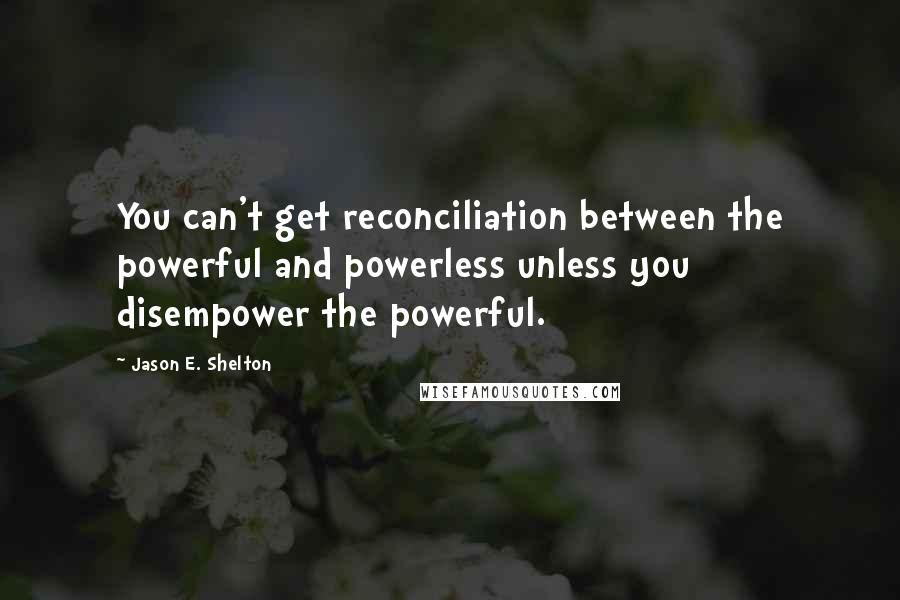 Jason E. Shelton Quotes: You can't get reconciliation between the powerful and powerless unless you disempower the powerful.