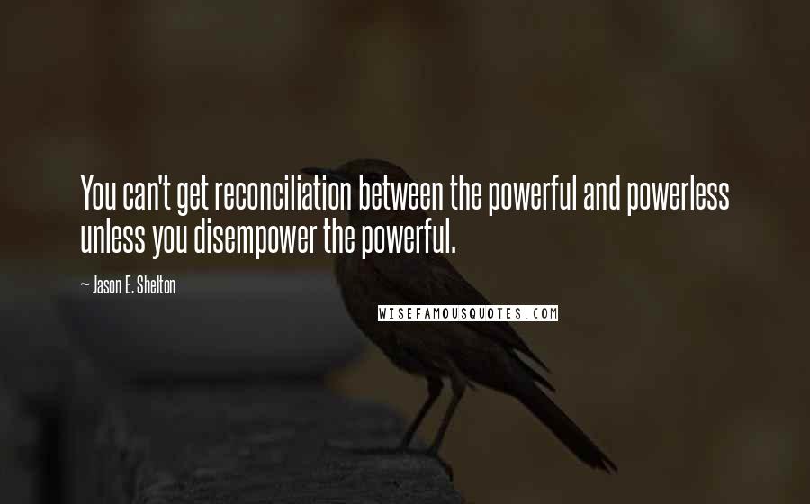 Jason E. Shelton Quotes: You can't get reconciliation between the powerful and powerless unless you disempower the powerful.