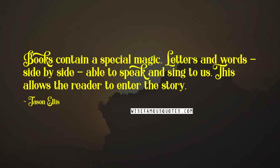 Jason Ellis Quotes: Books contain a special magic. Letters and words - side by side - able to speak and sing to us.This allows the reader to enter the story.