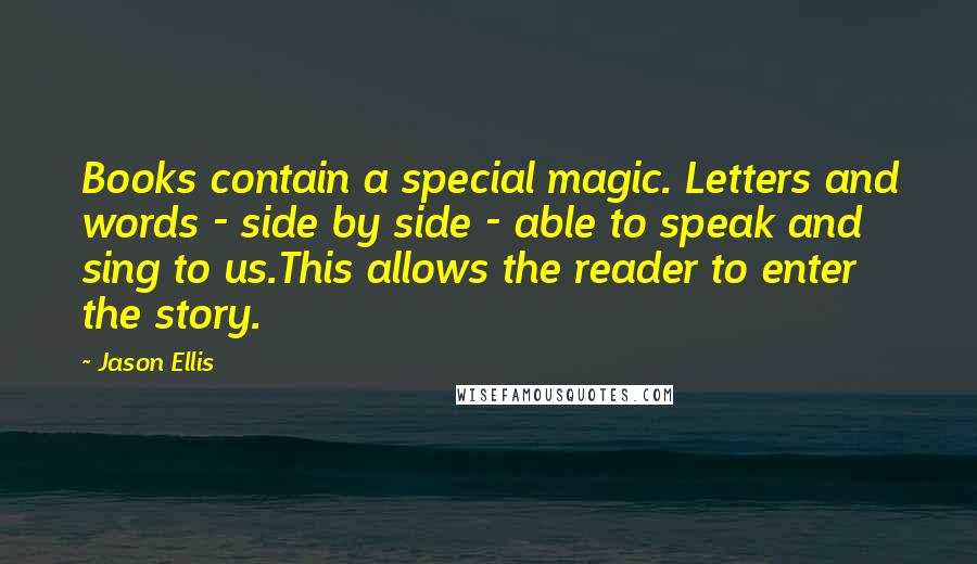 Jason Ellis Quotes: Books contain a special magic. Letters and words - side by side - able to speak and sing to us.This allows the reader to enter the story.