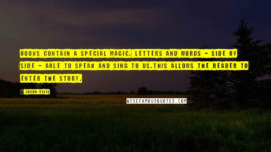 Jason Ellis Quotes: Books contain a special magic. Letters and words - side by side - able to speak and sing to us.This allows the reader to enter the story.