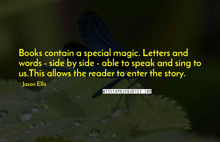 Jason Ellis Quotes: Books contain a special magic. Letters and words - side by side - able to speak and sing to us.This allows the reader to enter the story.