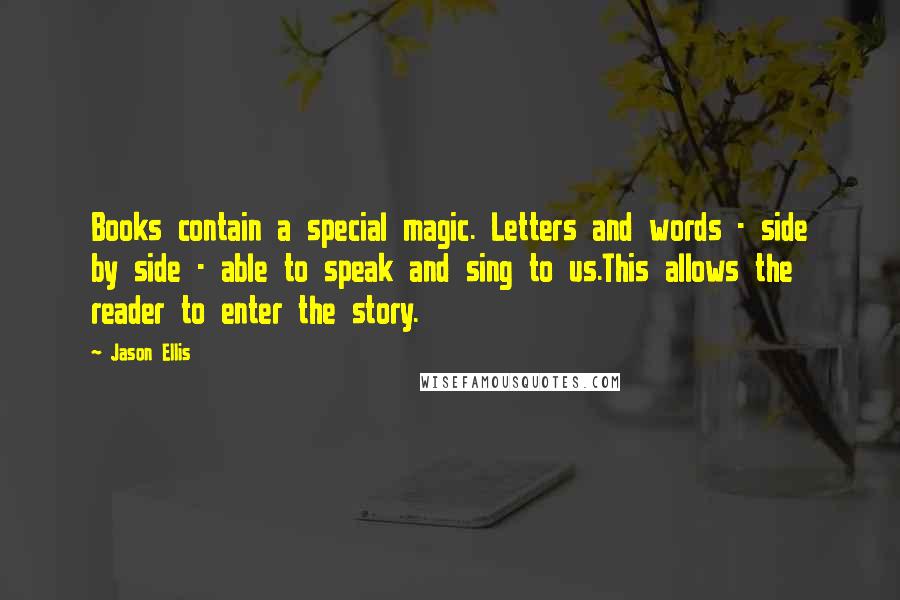 Jason Ellis Quotes: Books contain a special magic. Letters and words - side by side - able to speak and sing to us.This allows the reader to enter the story.