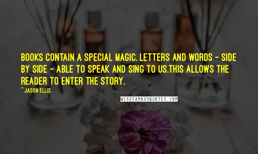 Jason Ellis Quotes: Books contain a special magic. Letters and words - side by side - able to speak and sing to us.This allows the reader to enter the story.