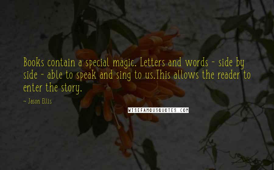 Jason Ellis Quotes: Books contain a special magic. Letters and words - side by side - able to speak and sing to us.This allows the reader to enter the story.