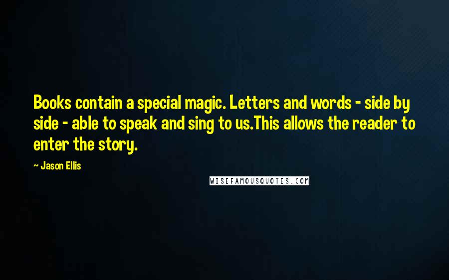 Jason Ellis Quotes: Books contain a special magic. Letters and words - side by side - able to speak and sing to us.This allows the reader to enter the story.