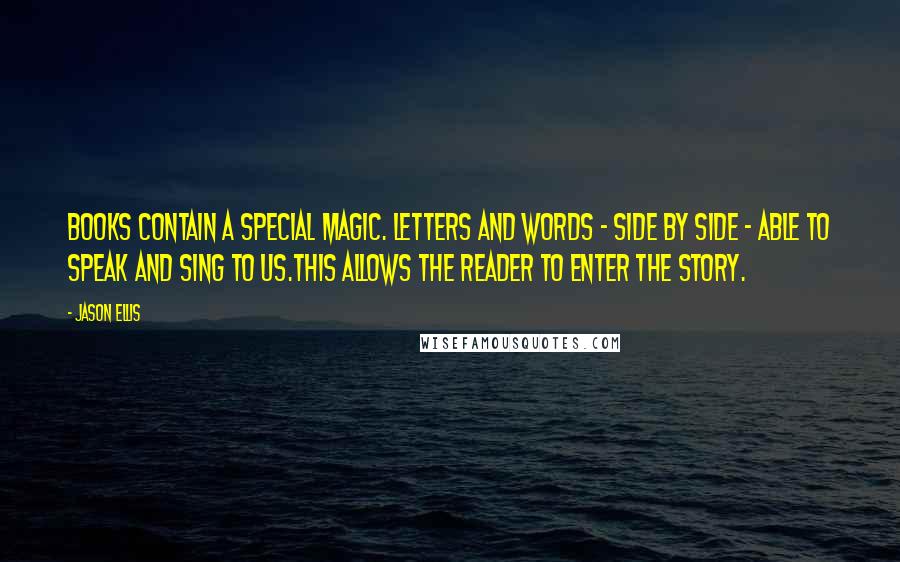 Jason Ellis Quotes: Books contain a special magic. Letters and words - side by side - able to speak and sing to us.This allows the reader to enter the story.