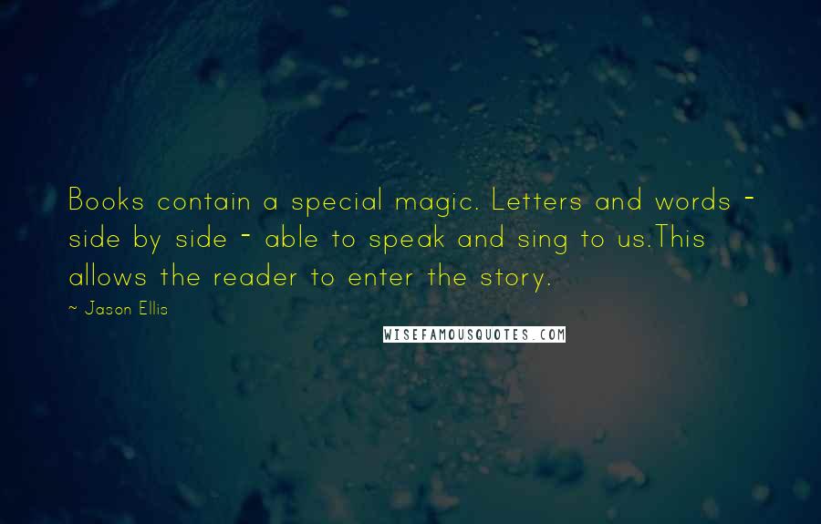 Jason Ellis Quotes: Books contain a special magic. Letters and words - side by side - able to speak and sing to us.This allows the reader to enter the story.