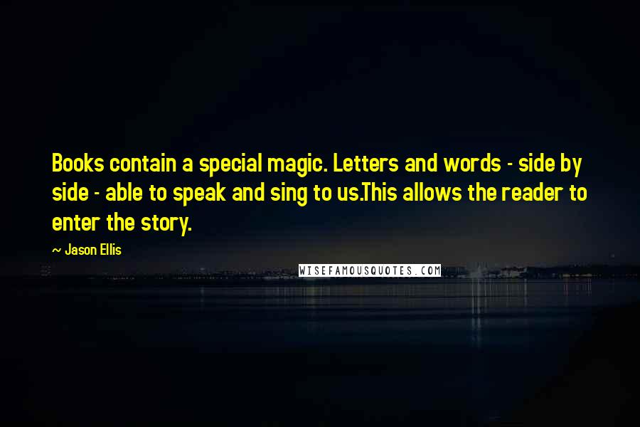 Jason Ellis Quotes: Books contain a special magic. Letters and words - side by side - able to speak and sing to us.This allows the reader to enter the story.