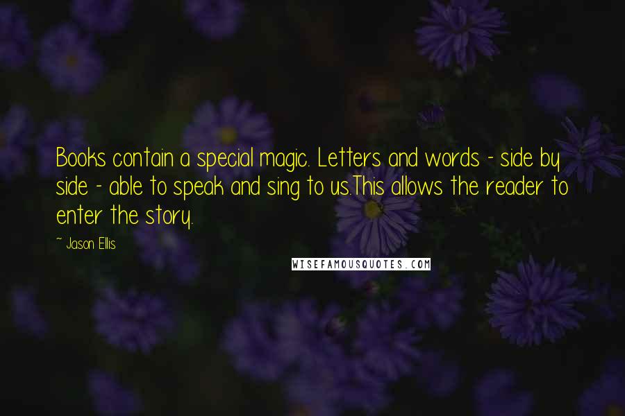 Jason Ellis Quotes: Books contain a special magic. Letters and words - side by side - able to speak and sing to us.This allows the reader to enter the story.