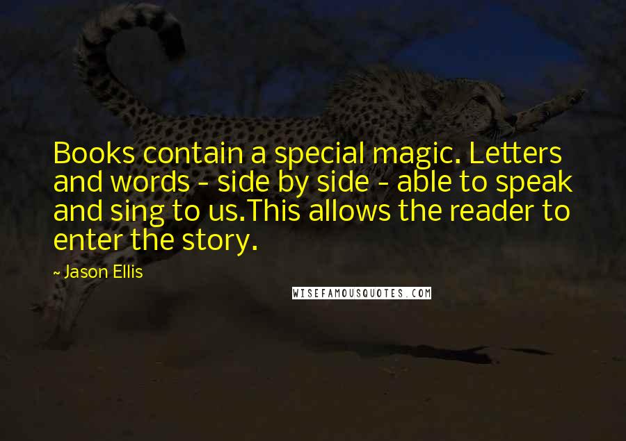 Jason Ellis Quotes: Books contain a special magic. Letters and words - side by side - able to speak and sing to us.This allows the reader to enter the story.