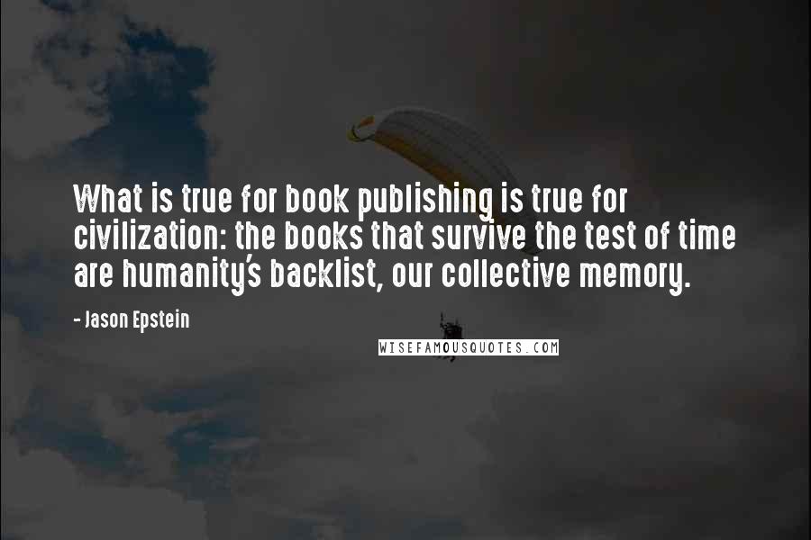 Jason Epstein Quotes: What is true for book publishing is true for civilization: the books that survive the test of time are humanity's backlist, our collective memory.