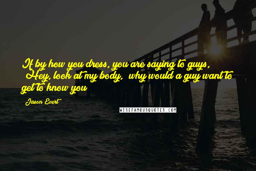 Jason Evert Quotes: If by how you dress, you are saying to guys, "Hey, look at my body," why would a guy want to get to know you?