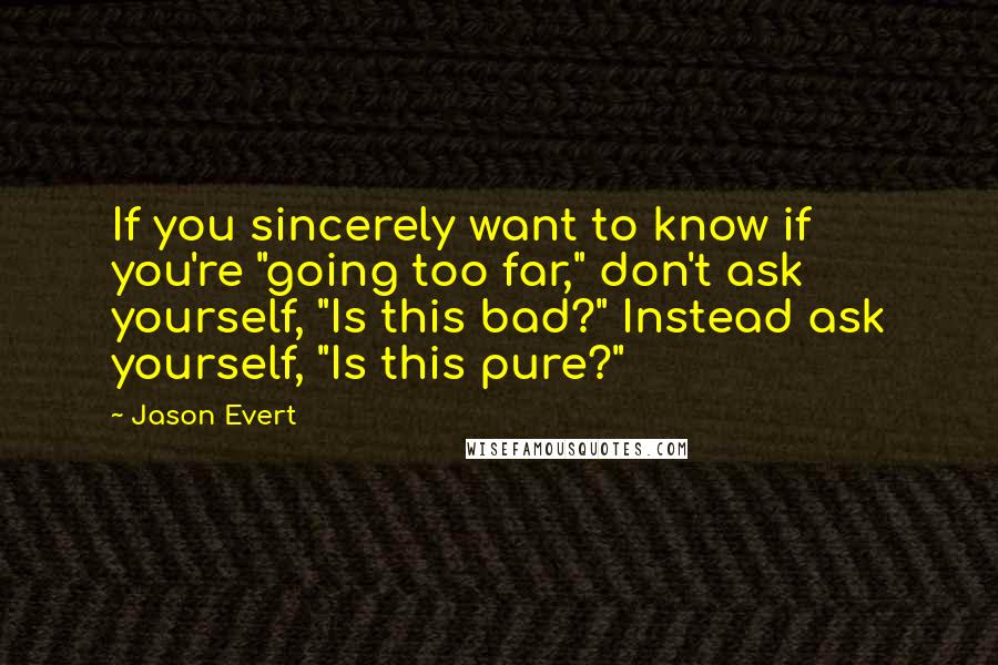 Jason Evert Quotes: If you sincerely want to know if you're "going too far," don't ask yourself, "Is this bad?" Instead ask yourself, "Is this pure?"