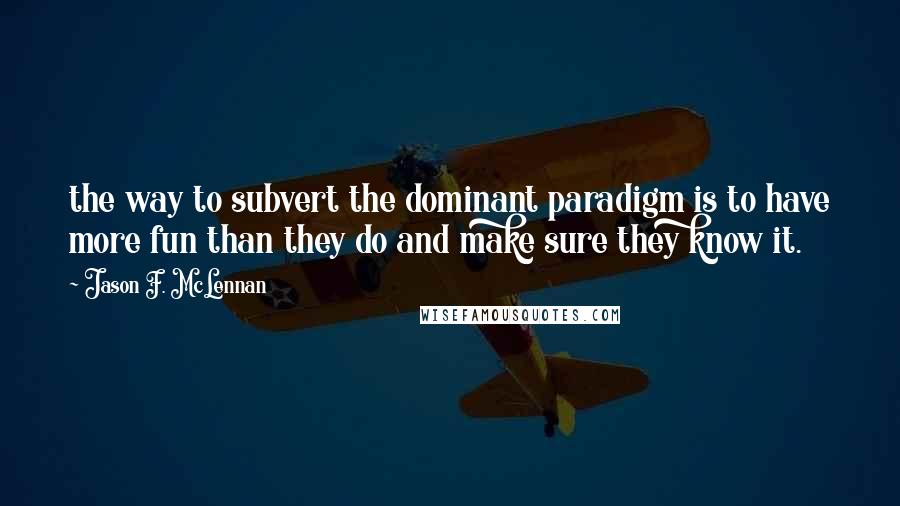 Jason F. McLennan Quotes: the way to subvert the dominant paradigm is to have more fun than they do and make sure they know it.