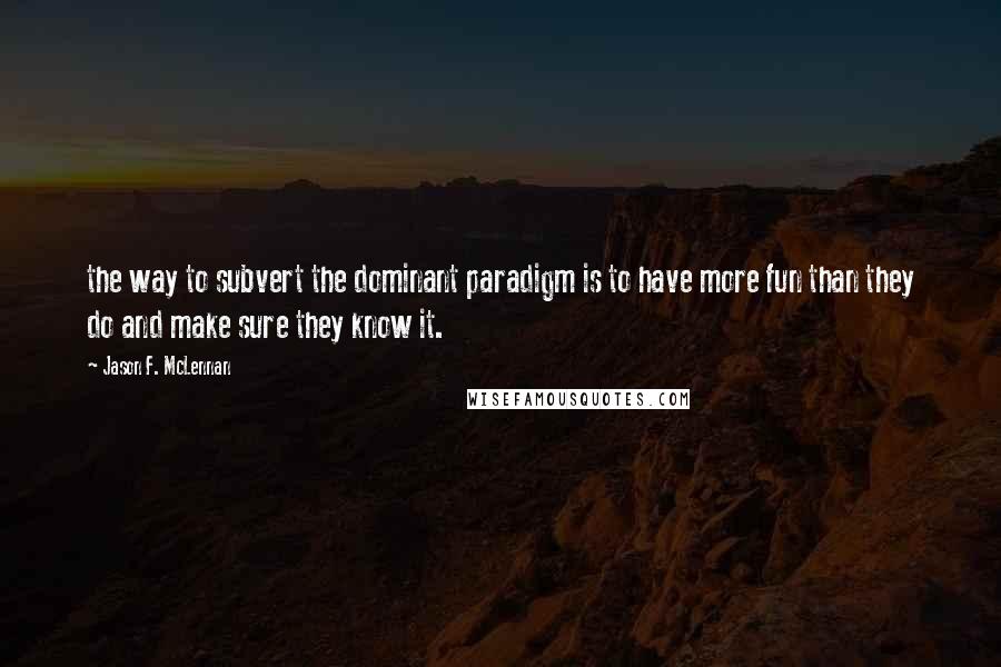 Jason F. McLennan Quotes: the way to subvert the dominant paradigm is to have more fun than they do and make sure they know it.