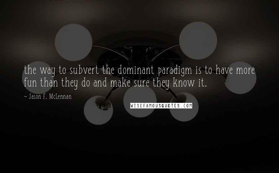 Jason F. McLennan Quotes: the way to subvert the dominant paradigm is to have more fun than they do and make sure they know it.