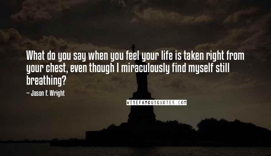 Jason F. Wright Quotes: What do you say when you feel your life is taken right from your chest, even though I miraculously find myself still breathing?