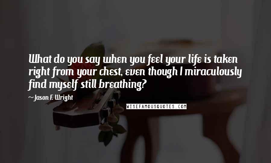 Jason F. Wright Quotes: What do you say when you feel your life is taken right from your chest, even though I miraculously find myself still breathing?