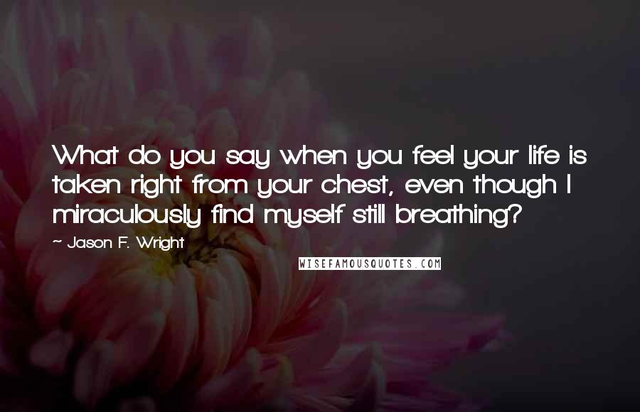 Jason F. Wright Quotes: What do you say when you feel your life is taken right from your chest, even though I miraculously find myself still breathing?