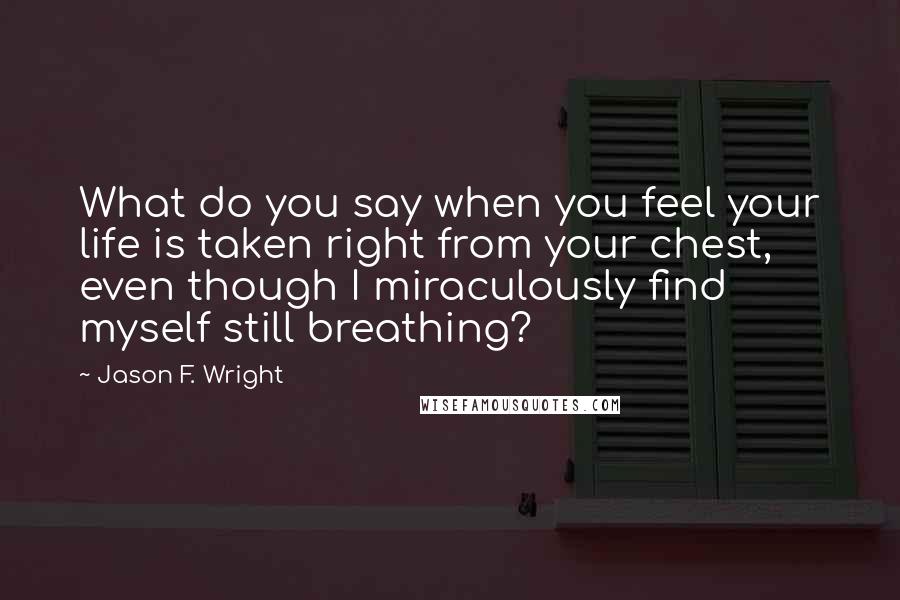 Jason F. Wright Quotes: What do you say when you feel your life is taken right from your chest, even though I miraculously find myself still breathing?