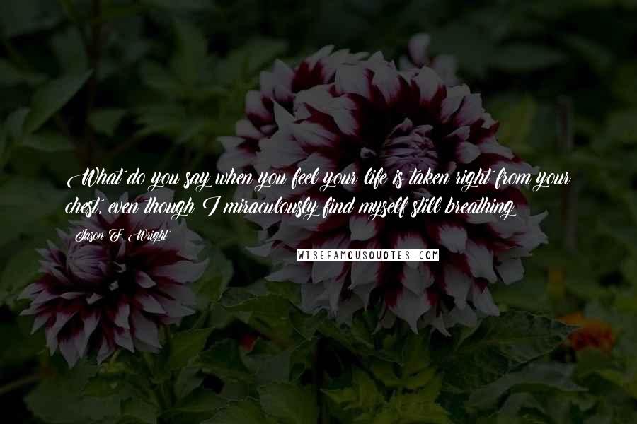 Jason F. Wright Quotes: What do you say when you feel your life is taken right from your chest, even though I miraculously find myself still breathing?