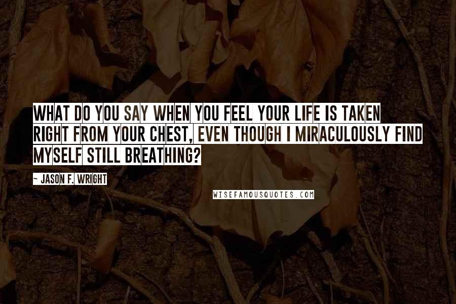 Jason F. Wright Quotes: What do you say when you feel your life is taken right from your chest, even though I miraculously find myself still breathing?