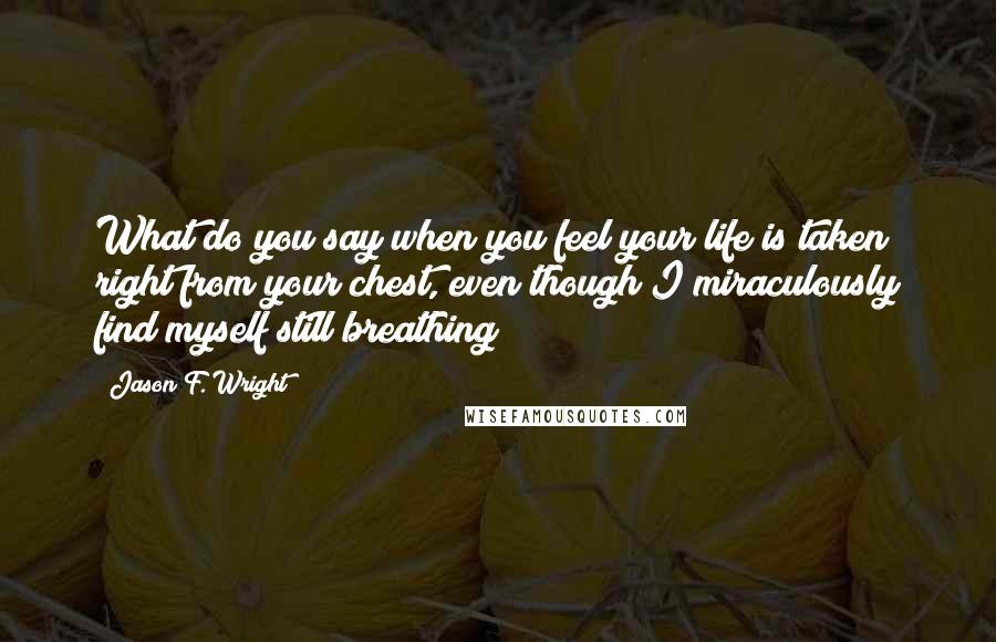 Jason F. Wright Quotes: What do you say when you feel your life is taken right from your chest, even though I miraculously find myself still breathing?