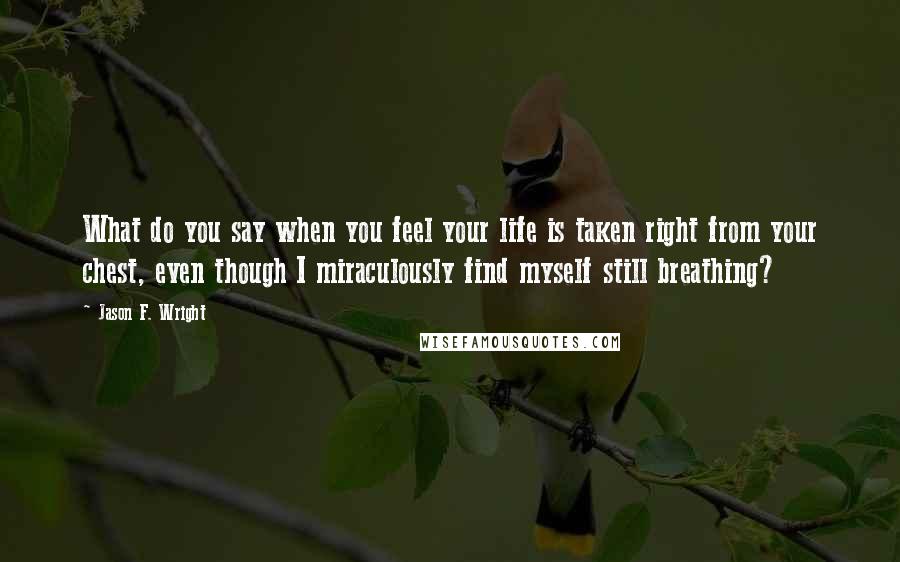 Jason F. Wright Quotes: What do you say when you feel your life is taken right from your chest, even though I miraculously find myself still breathing?