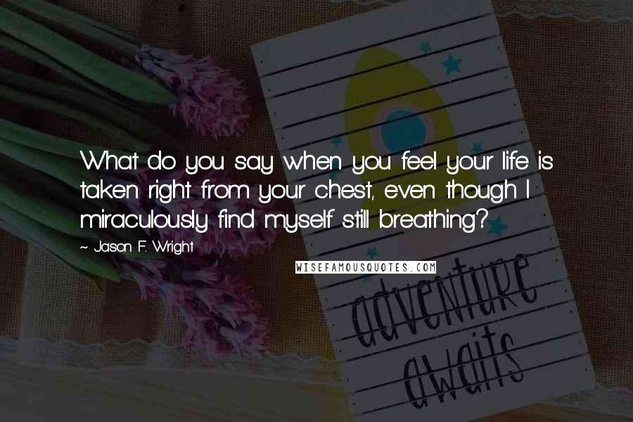 Jason F. Wright Quotes: What do you say when you feel your life is taken right from your chest, even though I miraculously find myself still breathing?