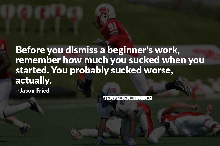 Jason Fried Quotes: Before you dismiss a beginner's work, remember how much you sucked when you started. You probably sucked worse, actually.