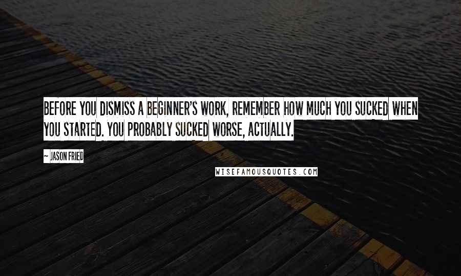 Jason Fried Quotes: Before you dismiss a beginner's work, remember how much you sucked when you started. You probably sucked worse, actually.