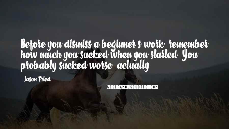 Jason Fried Quotes: Before you dismiss a beginner's work, remember how much you sucked when you started. You probably sucked worse, actually.
