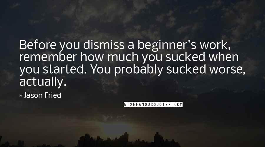 Jason Fried Quotes: Before you dismiss a beginner's work, remember how much you sucked when you started. You probably sucked worse, actually.