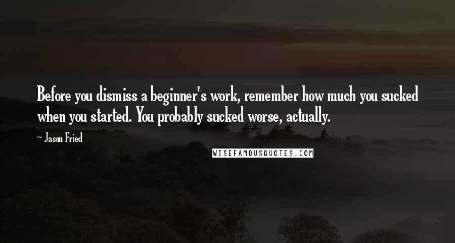 Jason Fried Quotes: Before you dismiss a beginner's work, remember how much you sucked when you started. You probably sucked worse, actually.