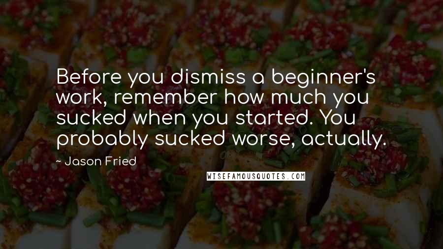 Jason Fried Quotes: Before you dismiss a beginner's work, remember how much you sucked when you started. You probably sucked worse, actually.