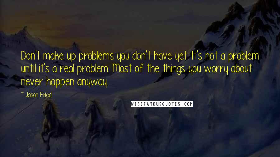 Jason Fried Quotes: Don't make up problems you don't have yet. It's not a problem until it's a real problem. Most of the things you worry about never happen anyway.